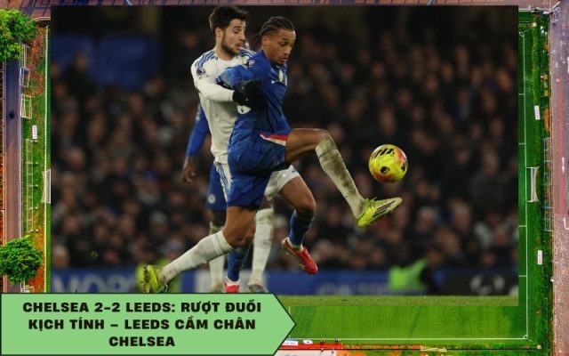 Chelsea 2-2 Leeds: Rượt đuổi kịch tính – Leeds cầm chân Chelsea